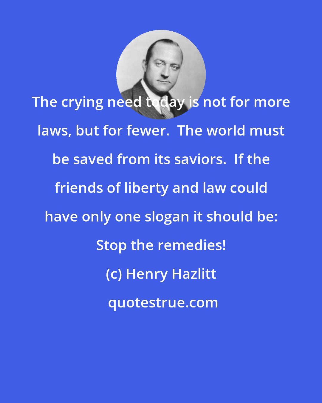 Henry Hazlitt: The crying need today is not for more laws, but for fewer.  The world must be saved from its saviors.  If the friends of liberty and law could have only one slogan it should be: Stop the remedies!