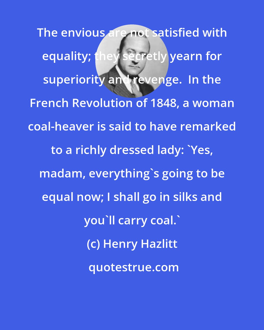 Henry Hazlitt: The envious are not satisfied with equality; they secretly yearn for superiority and revenge.  In the French Revolution of 1848, a woman coal-heaver is said to have remarked to a richly dressed lady: 'Yes, madam, everything's going to be equal now; I shall go in silks and you'll carry coal.'