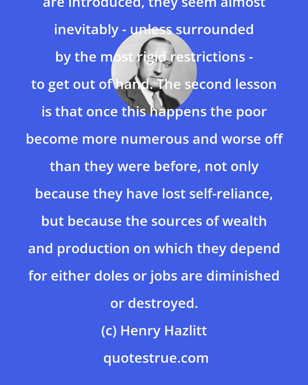 Henry Hazlitt: The first (lesson) which we meet again and again in history, is that once the dole or similar relief programs are introduced, they seem almost inevitably - unless surrounded by the most rigid restrictions - to get out of hand. The second lesson is that once this happens the poor become more numerous and worse off than they were before, not only because they have lost self-reliance, but because the sources of wealth and production on which they depend for either doles or jobs are diminished or destroyed.