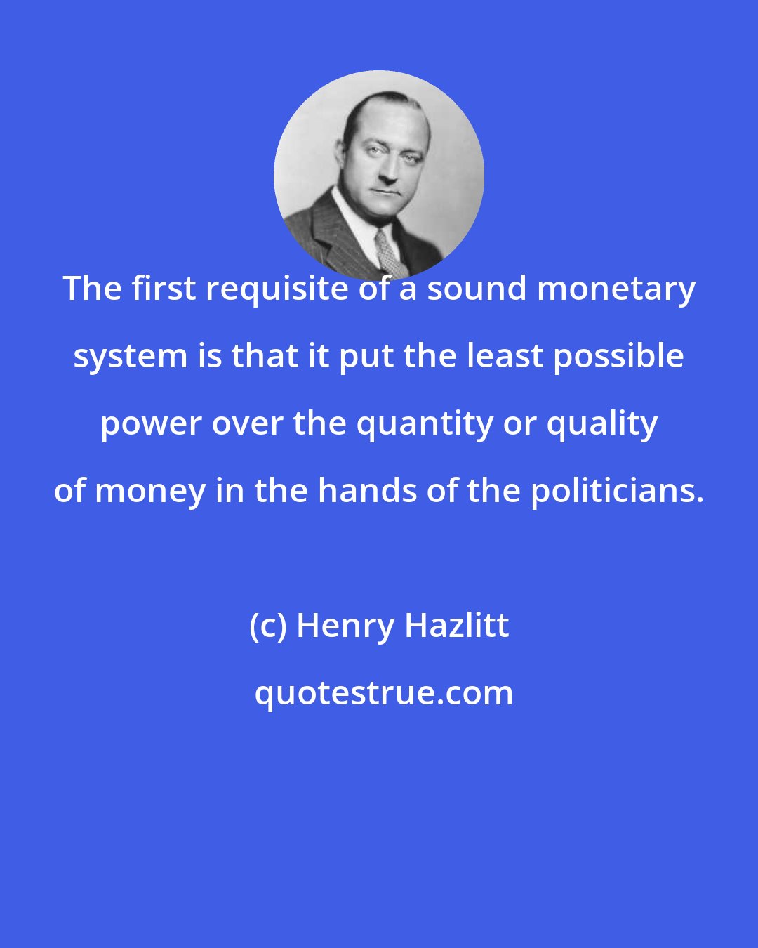 Henry Hazlitt: The first requisite of a sound monetary system is that it put the least possible power over the quantity or quality of money in the hands of the politicians.