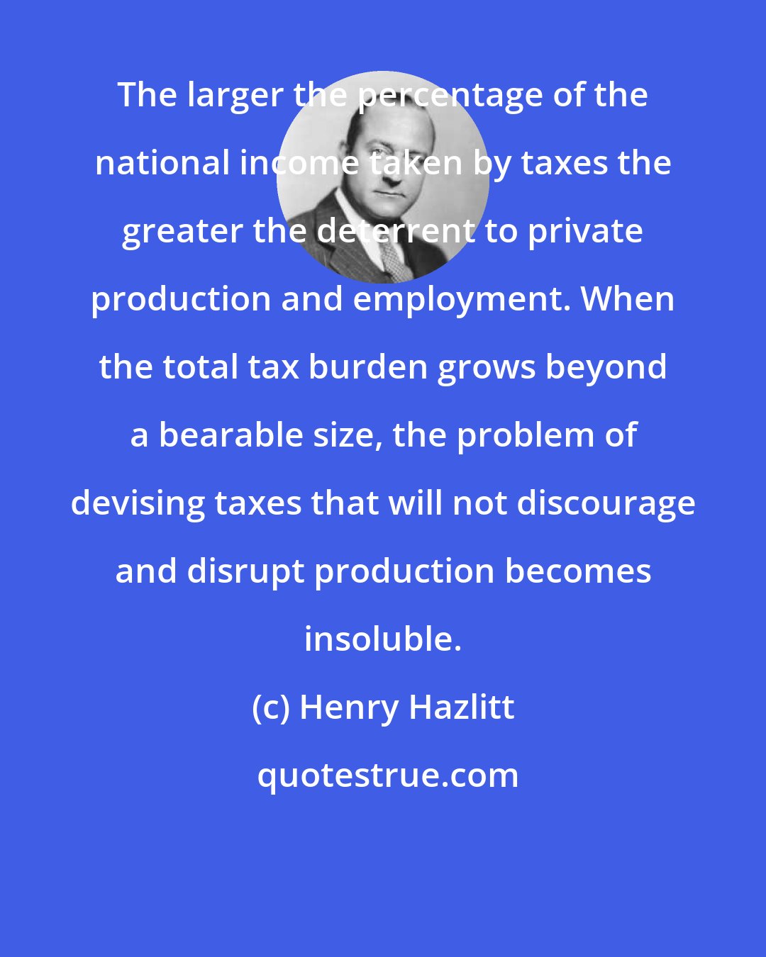 Henry Hazlitt: The larger the percentage of the national income taken by taxes the greater the deterrent to private production and employment. When the total tax burden grows beyond a bearable size, the problem of devising taxes that will not discourage and disrupt production becomes insoluble.