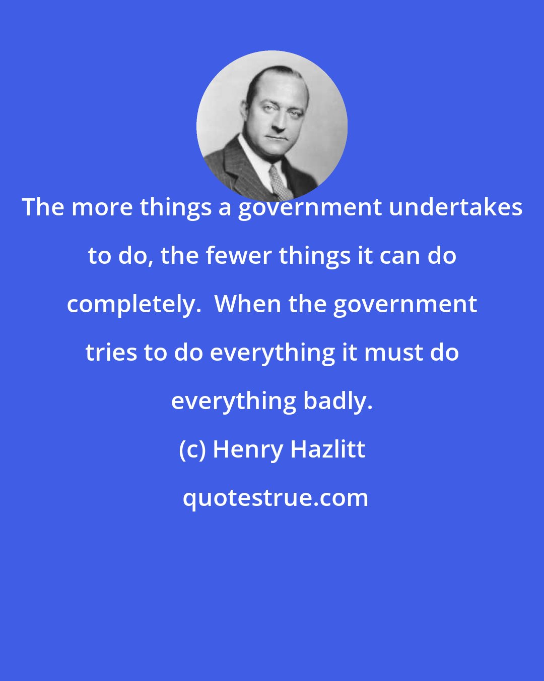 Henry Hazlitt: The more things a government undertakes to do, the fewer things it can do completely.  When the government tries to do everything it must do everything badly.