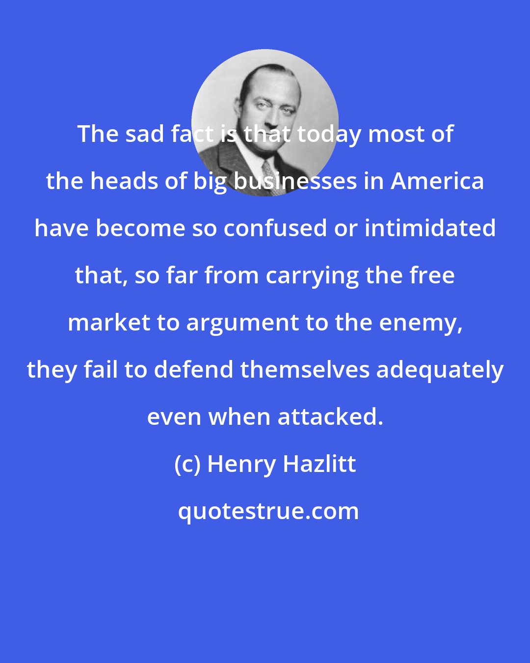 Henry Hazlitt: The sad fact is that today most of the heads of big businesses in America have become so confused or intimidated that, so far from carrying the free market to argument to the enemy, they fail to defend themselves adequately even when attacked.