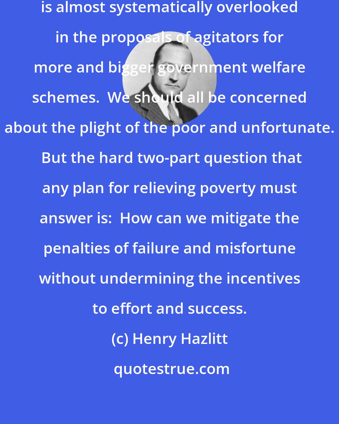 Henry Hazlitt: The vital consideration of incentives is almost systematically overlooked in the proposals of agitators for more and bigger government welfare schemes.  We should all be concerned about the plight of the poor and unfortunate.  But the hard two-part question that any plan for relieving poverty must answer is:  How can we mitigate the penalties of failure and misfortune without undermining the incentives to effort and success.