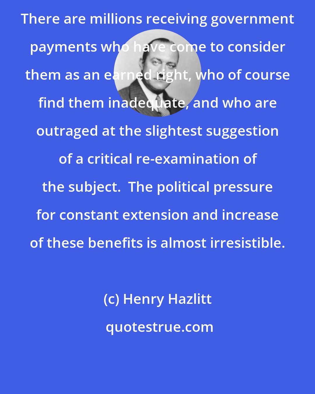 Henry Hazlitt: There are millions receiving government payments who have come to consider them as an earned right, who of course find them inadequate, and who are outraged at the slightest suggestion of a critical re-examination of the subject.  The political pressure for constant extension and increase of these benefits is almost irresistible.