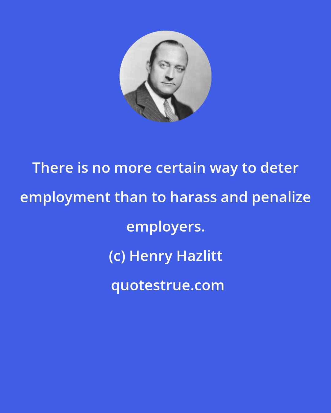 Henry Hazlitt: There is no more certain way to deter employment than to harass and penalize employers.