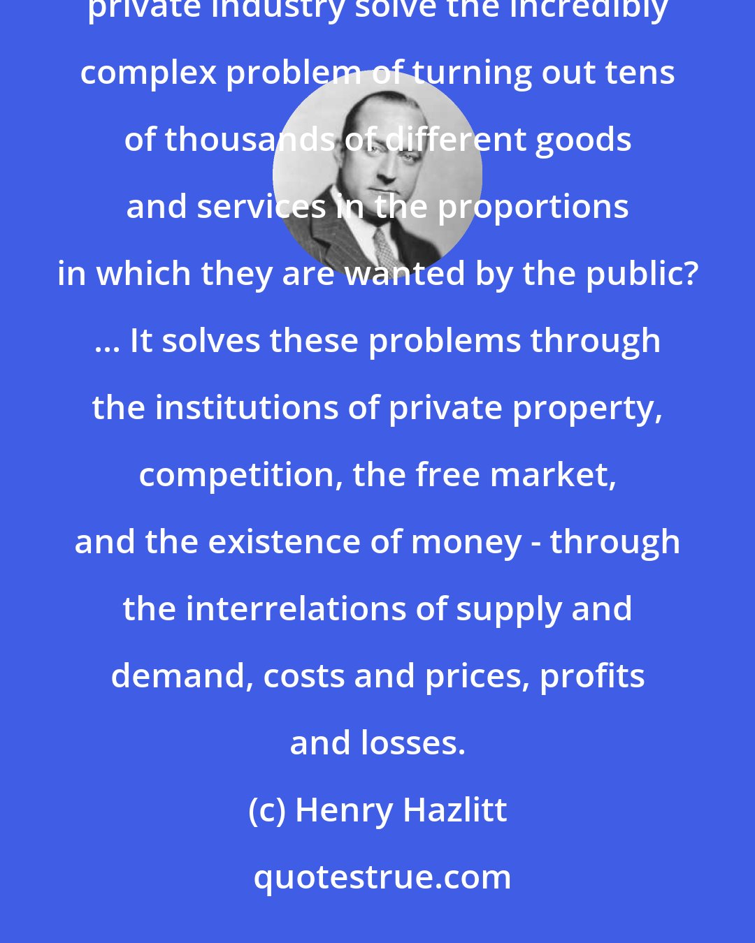 Henry Hazlitt: We are so accustomed to the miracle of private enterprise that we habitually take it for granted. But how does private industry solve the incredibly complex problem of turning out tens of thousands of different goods and services in the proportions in which they are wanted by the public? ... It solves these problems through the institutions of private property, competition, the free market, and the existence of money - through the interrelations of supply and demand, costs and prices, profits and losses.