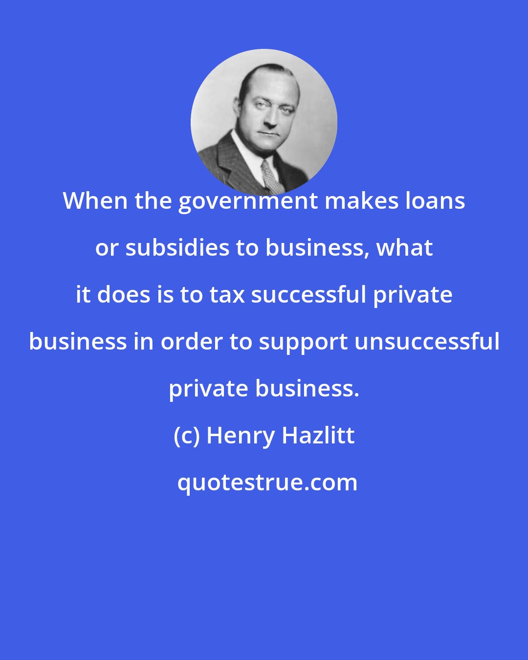 Henry Hazlitt: When the government makes loans or subsidies to business, what it does is to tax successful private business in order to support unsuccessful private business.