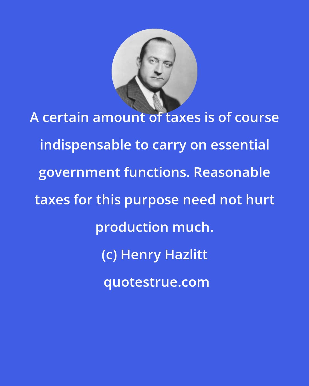 Henry Hazlitt: A certain amount of taxes is of course indispensable to carry on essential government functions. Reasonable taxes for this purpose need not hurt production much.