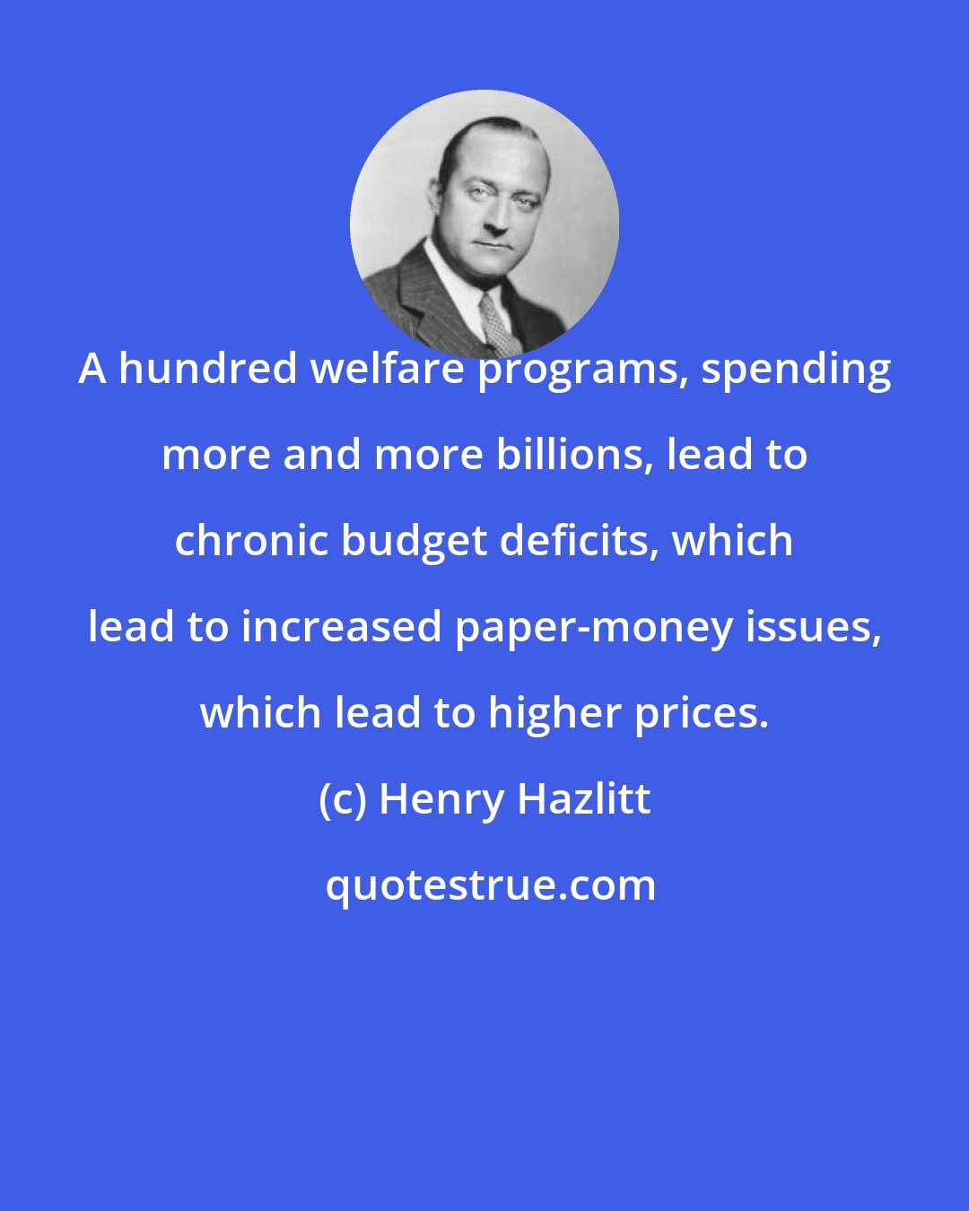 Henry Hazlitt: A hundred welfare programs, spending more and more billions, lead to chronic budget deficits, which lead to increased paper-money issues, which lead to higher prices.