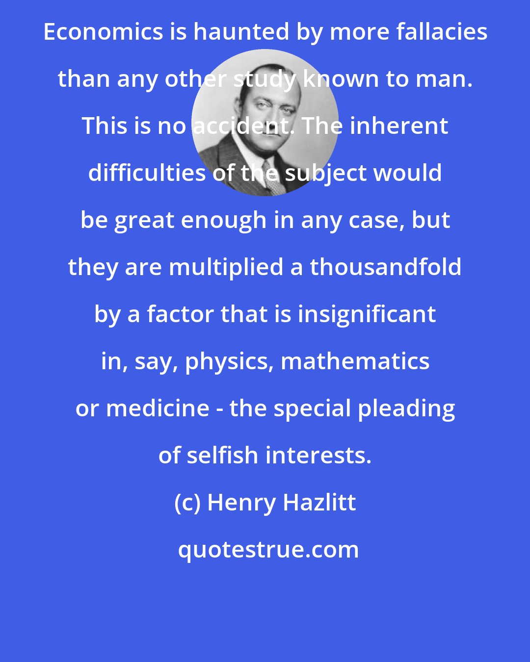 Henry Hazlitt: Economics is haunted by more fallacies than any other study known to man. This is no accident. The inherent difficulties of the subject would be great enough in any case, but they are multiplied a thousandfold by a factor that is insignificant in, say, physics, mathematics or medicine - the special pleading of selfish interests.