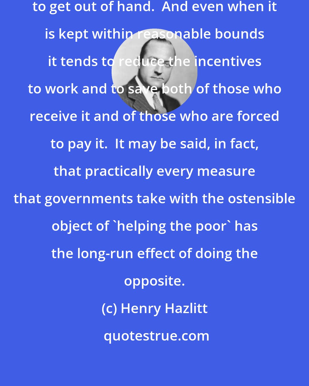 Henry Hazlitt: Government relief tends constantly to get out of hand.  And even when it is kept within reasonable bounds it tends to reduce the incentives to work and to save both of those who receive it and of those who are forced to pay it.  It may be said, in fact, that practically every measure that governments take with the ostensible object of 'helping the poor' has the long-run effect of doing the opposite.