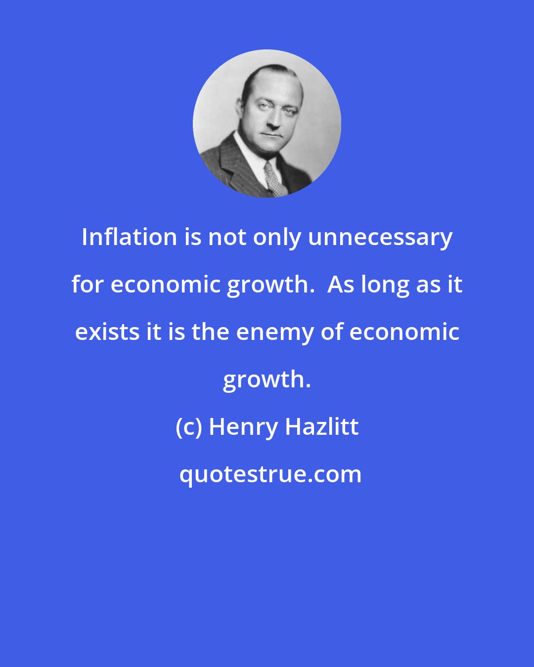 Henry Hazlitt: Inflation is not only unnecessary for economic growth.  As long as it exists it is the enemy of economic growth.