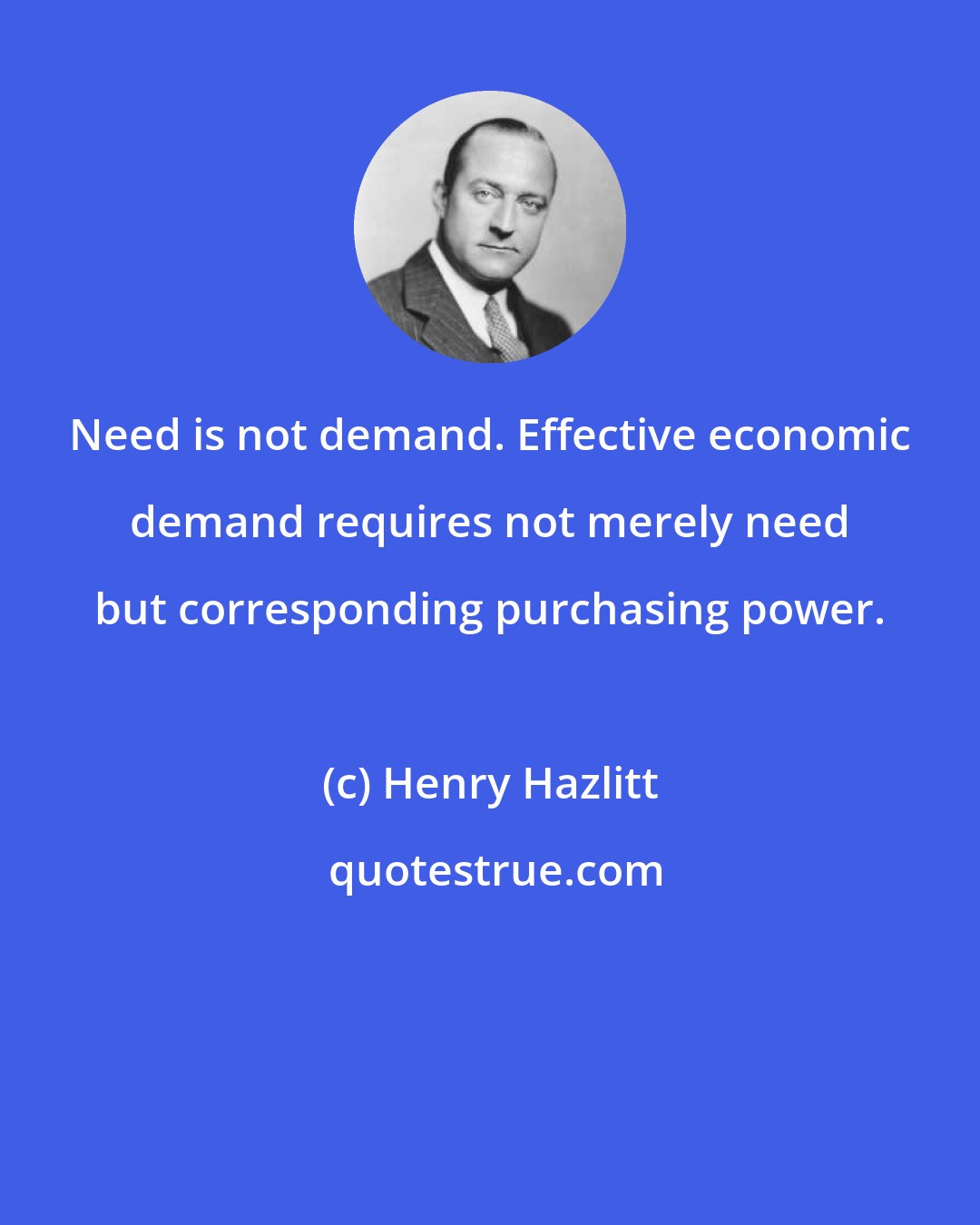 Henry Hazlitt: Need is not demand. Effective economic demand requires not merely need but corresponding purchasing power.