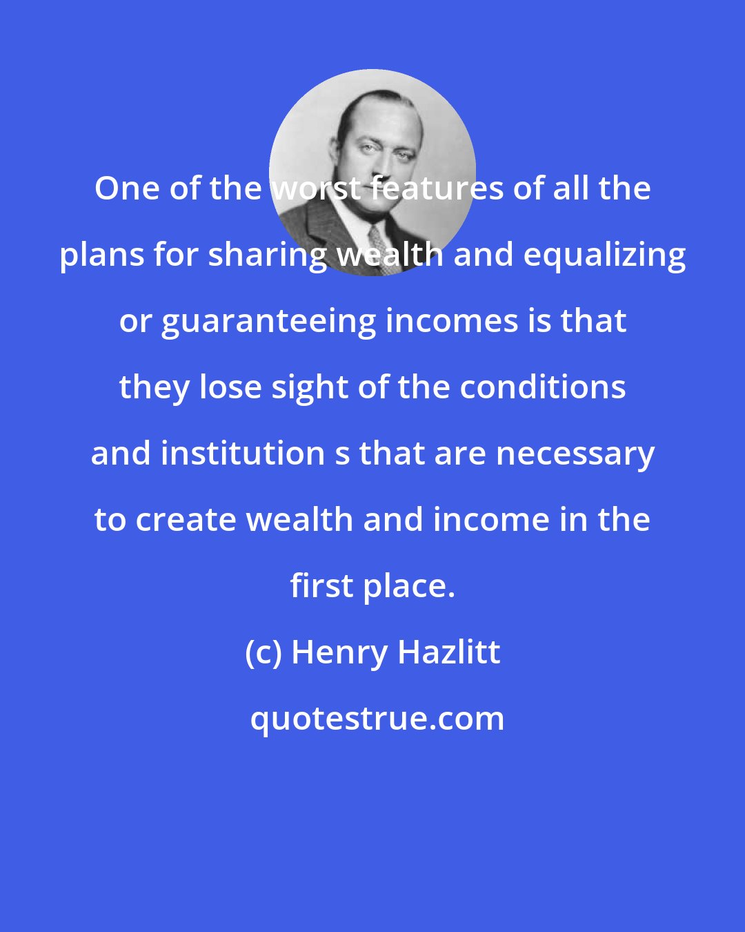 Henry Hazlitt: One of the worst features of all the plans for sharing wealth and equalizing or guaranteeing incomes is that they lose sight of the conditions and institution s that are necessary to create wealth and income in the first place.