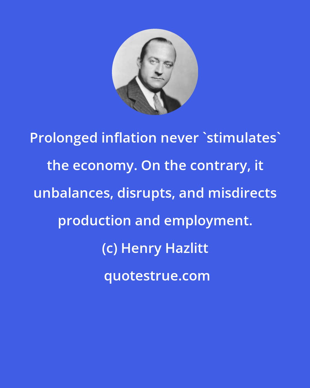 Henry Hazlitt: Prolonged inflation never 'stimulates' the economy. On the contrary, it unbalances, disrupts, and misdirects production and employment.