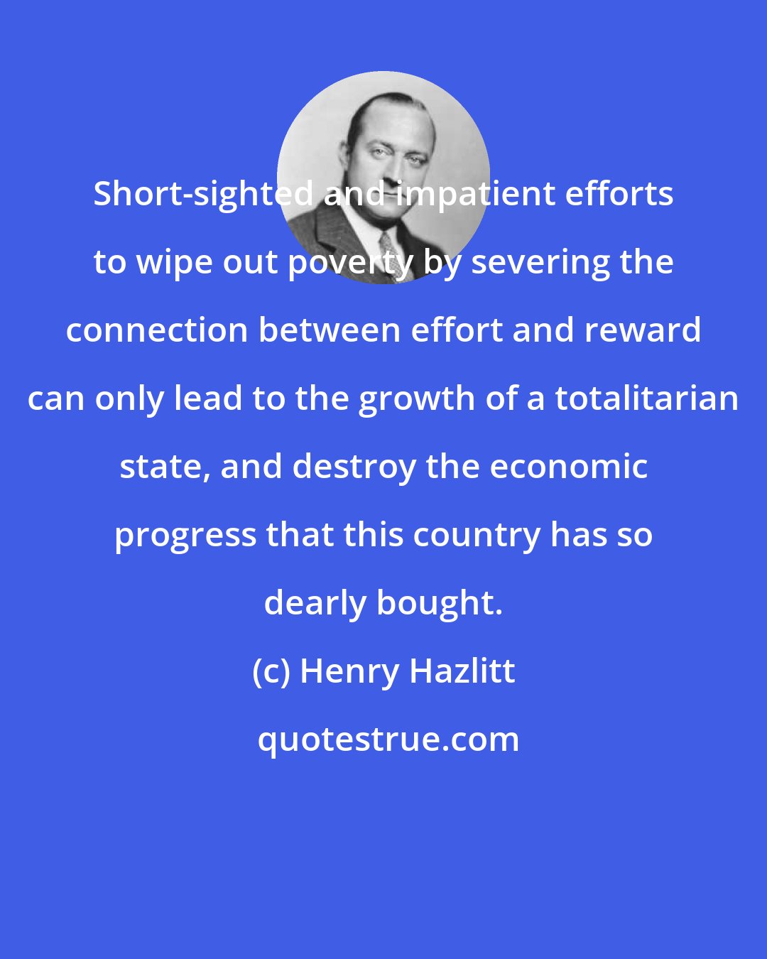 Henry Hazlitt: Short-sighted and impatient efforts to wipe out poverty by severing the connection between effort and reward can only lead to the growth of a totalitarian state, and destroy the economic progress that this country has so dearly bought.