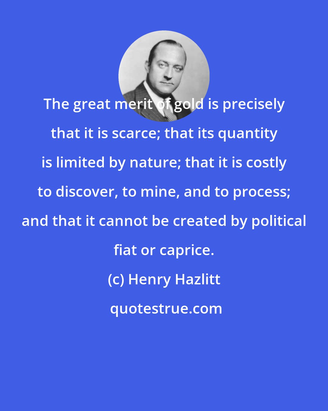 Henry Hazlitt: The great merit of gold is precisely that it is scarce; that its quantity is limited by nature; that it is costly to discover, to mine, and to process; and that it cannot be created by political fiat or caprice.