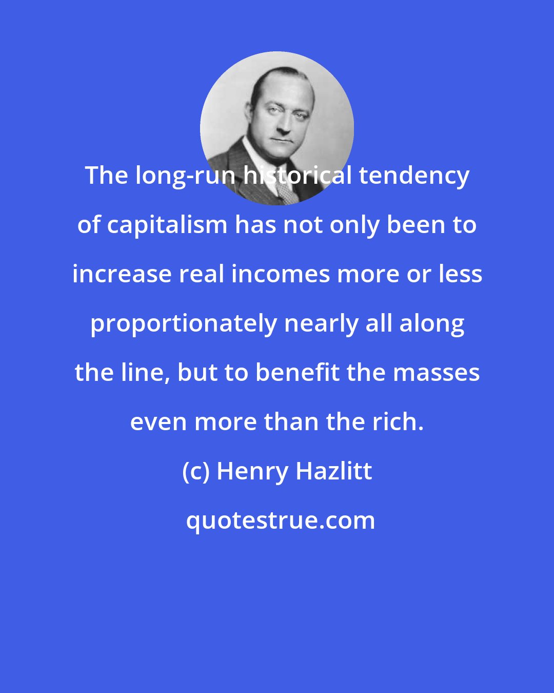 Henry Hazlitt: The long-run historical tendency of capitalism has not only been to increase real incomes more or less proportionately nearly all along the line, but to benefit the masses even more than the rich.