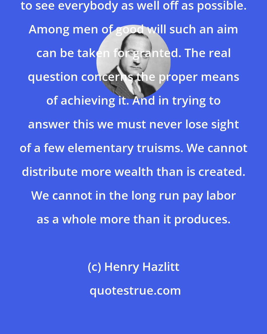 Henry Hazlitt: The question is not whether we wish to see everybody as well off as possible. Among men of good will such an aim can be taken for granted. The real question concerns the proper means of achieving it. And in trying to answer this we must never lose sight of a few elementary truisms. We cannot distribute more wealth than is created. We cannot in the long run pay labor as a whole more than it produces.