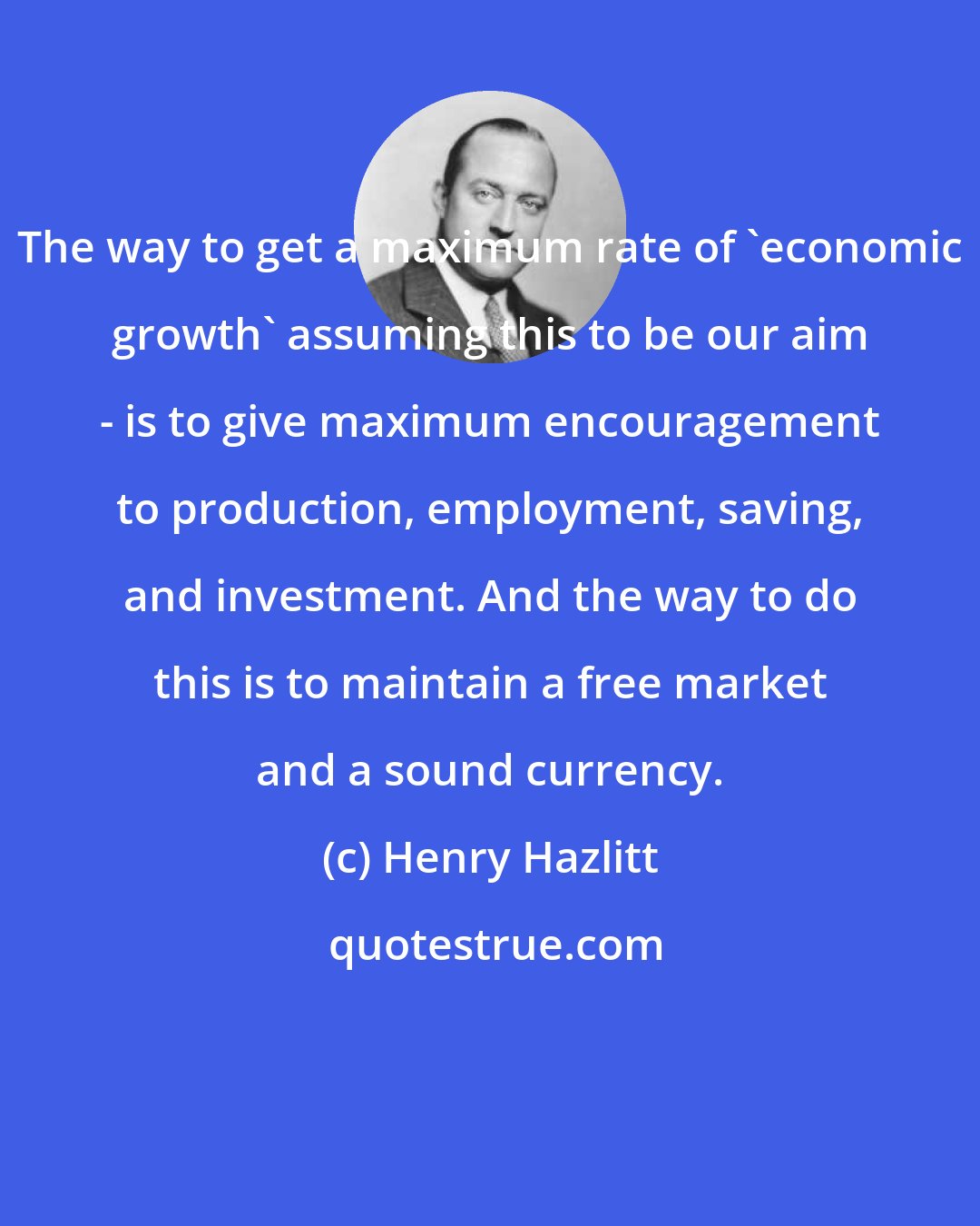 Henry Hazlitt: The way to get a maximum rate of 'economic growth' assuming this to be our aim - is to give maximum encouragement to production, employment, saving, and investment. And the way to do this is to maintain a free market and a sound currency.