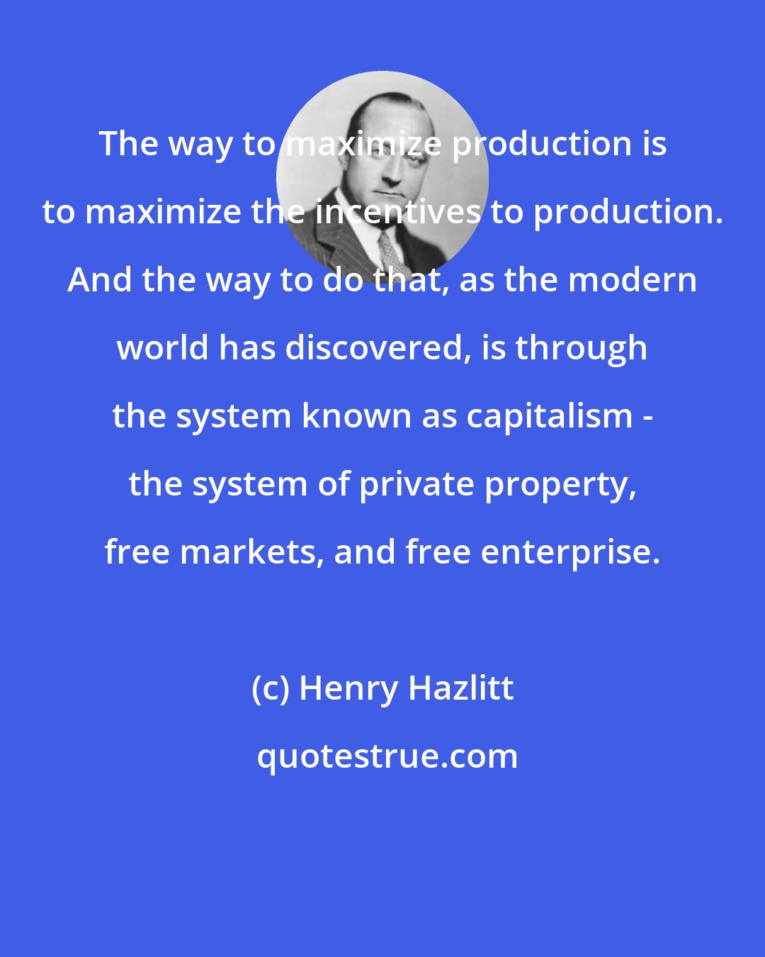 Henry Hazlitt: The way to maximize production is to maximize the incentives to production. And the way to do that, as the modern world has discovered, is through the system known as capitalism - the system of private property, free markets, and free enterprise.