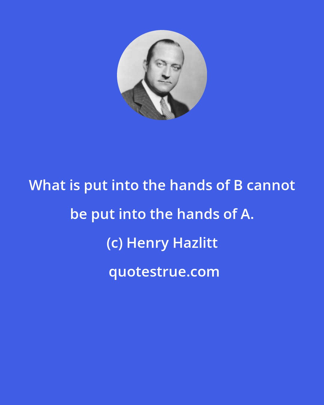 Henry Hazlitt: What is put into the hands of B cannot be put into the hands of A.