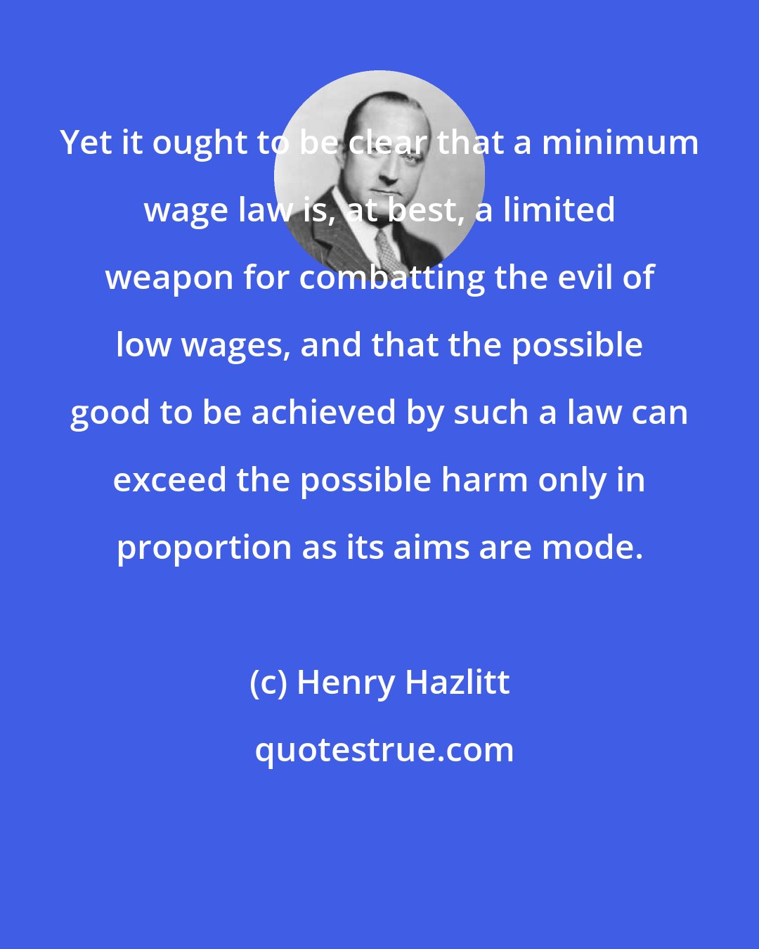 Henry Hazlitt: Yet it ought to be clear that a minimum wage law is, at best, a limited weapon for combatting the evil of low wages, and that the possible good to be achieved by such a law can exceed the possible harm only in proportion as its aims are mode.