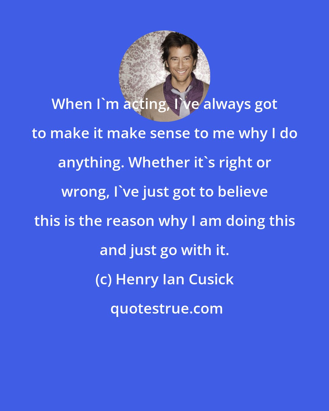 Henry Ian Cusick: When I'm acting, I've always got to make it make sense to me why I do anything. Whether it's right or wrong, I've just got to believe this is the reason why I am doing this and just go with it.
