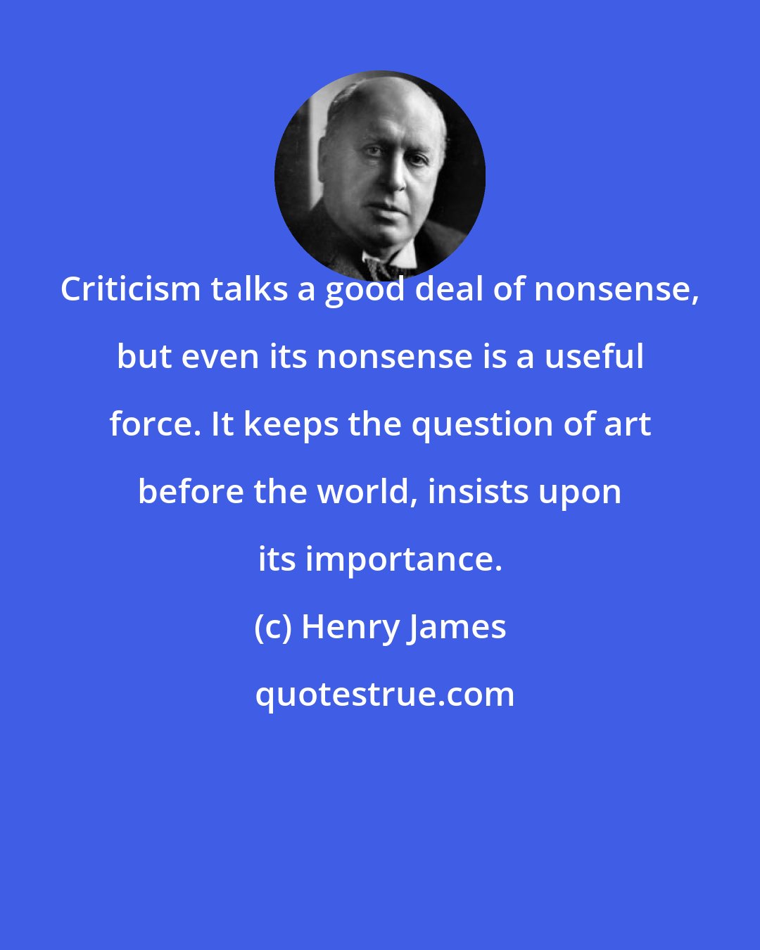 Henry James: Criticism talks a good deal of nonsense, but even its nonsense is a useful force. It keeps the question of art before the world, insists upon its importance.