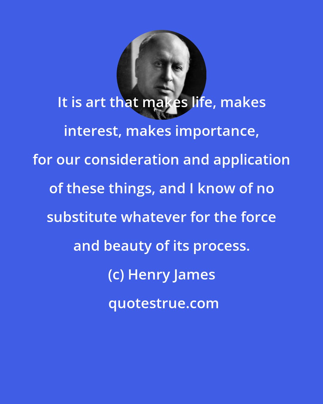 Henry James: It is art that makes life, makes interest, makes importance, for our consideration and application of these things, and I know of no substitute whatever for the force and beauty of its process.