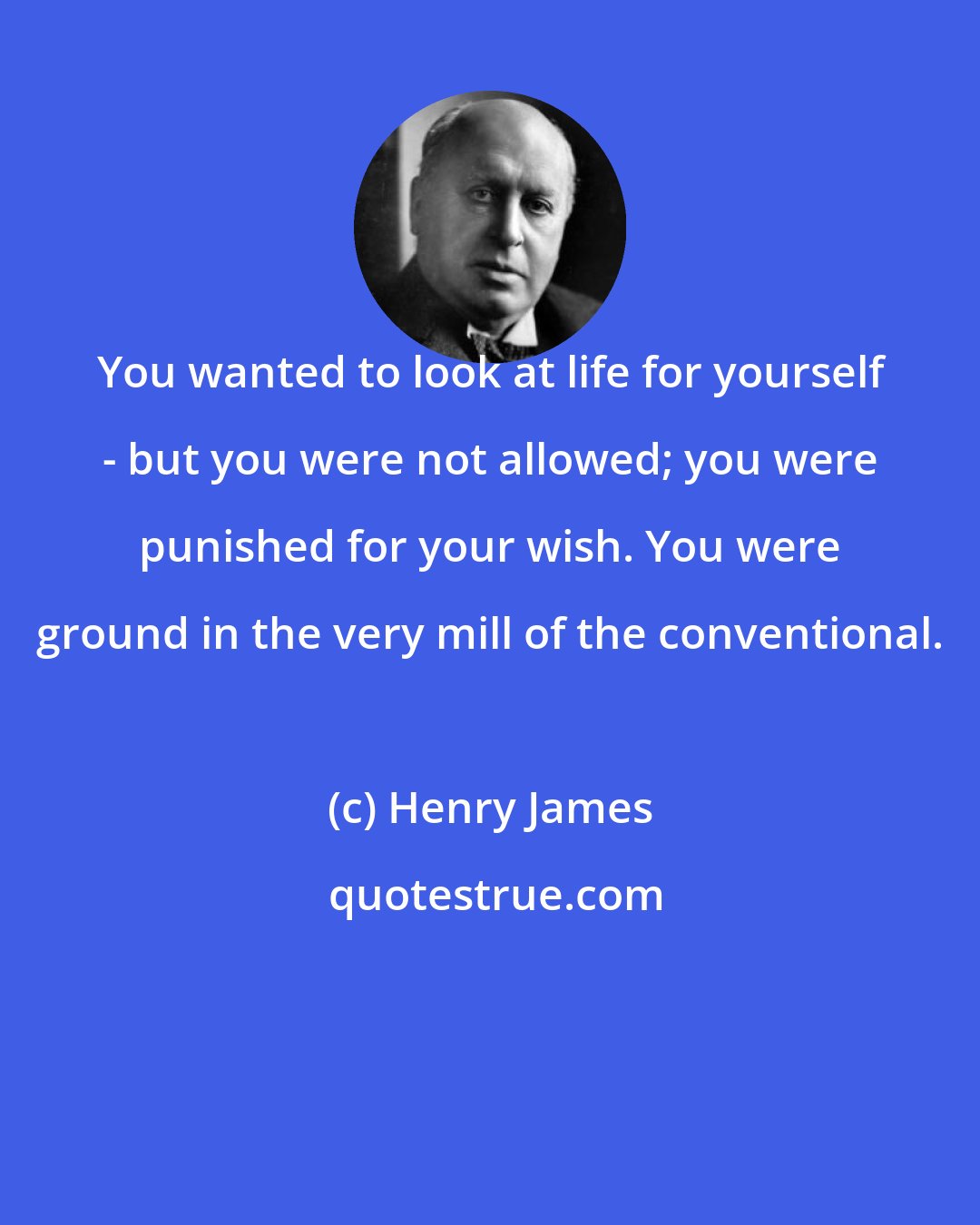 Henry James: You wanted to look at life for yourself - but you were not allowed; you were punished for your wish. You were ground in the very mill of the conventional.