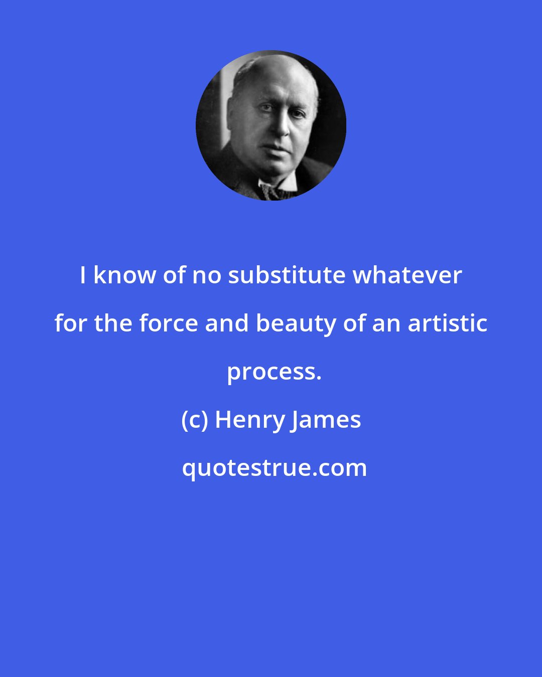 Henry James: I know of no substitute whatever for the force and beauty of an artistic  process.