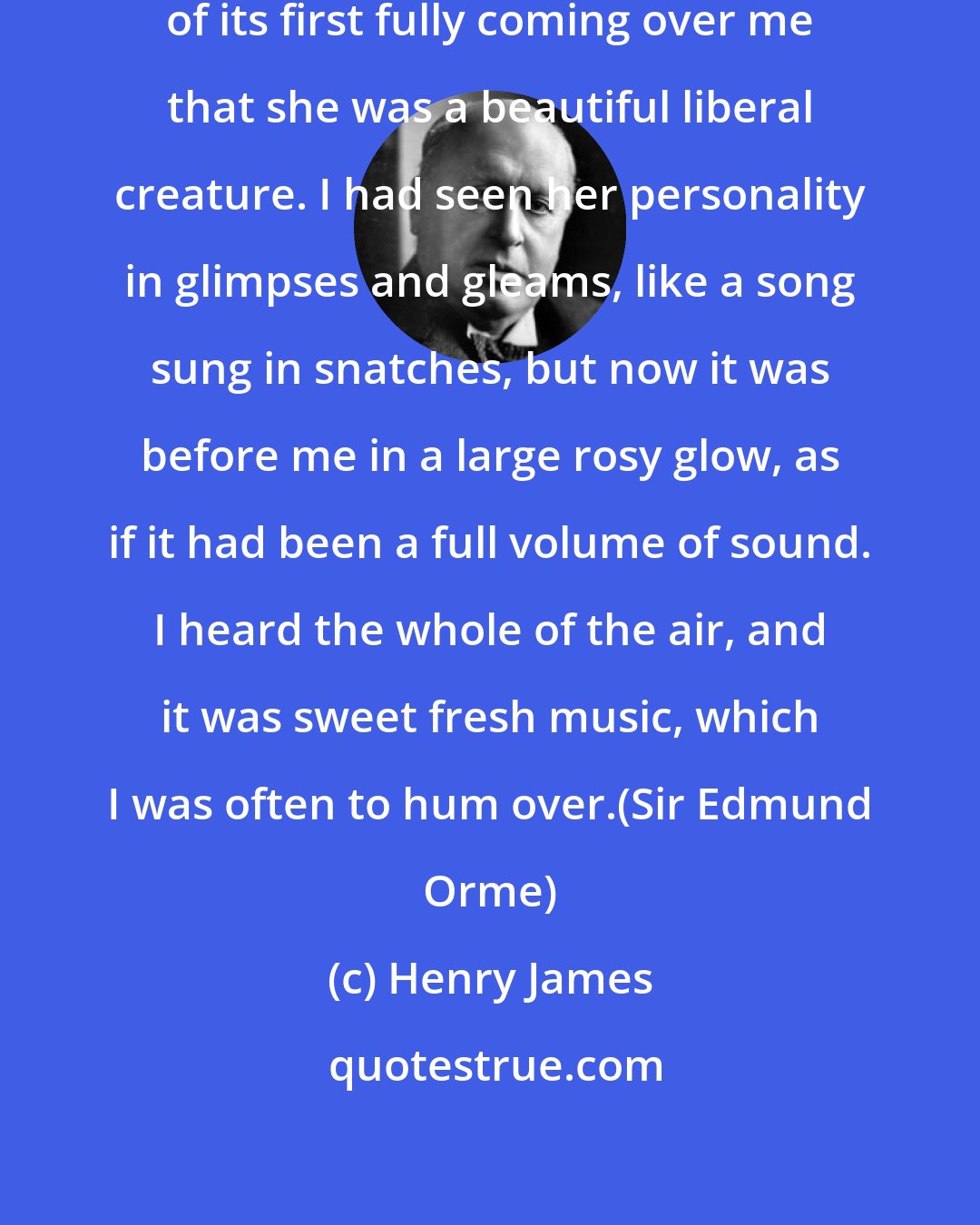 Henry James: I recall this passage as the hour of its first fully coming over me that she was a beautiful liberal creature. I had seen her personality in glimpses and gleams, like a song sung in snatches, but now it was before me in a large rosy glow, as if it had been a full volume of sound. I heard the whole of the air, and it was sweet fresh music, which I was often to hum over.(Sir Edmund Orme)