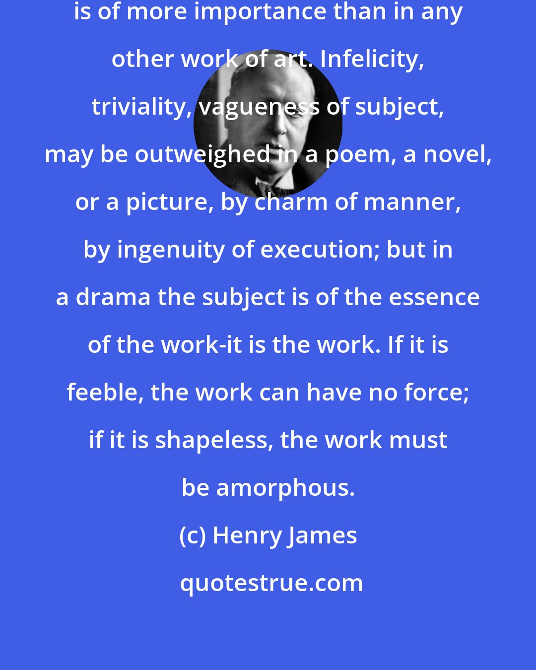 Henry James: In a play, certainly, the subject is of more importance than in any other work of art. Infelicity, triviality, vagueness of subject, may be outweighed in a poem, a novel, or a picture, by charm of manner, by ingenuity of execution; but in a drama the subject is of the essence of the work-it is the work. If it is feeble, the work can have no force; if it is shapeless, the work must be amorphous.