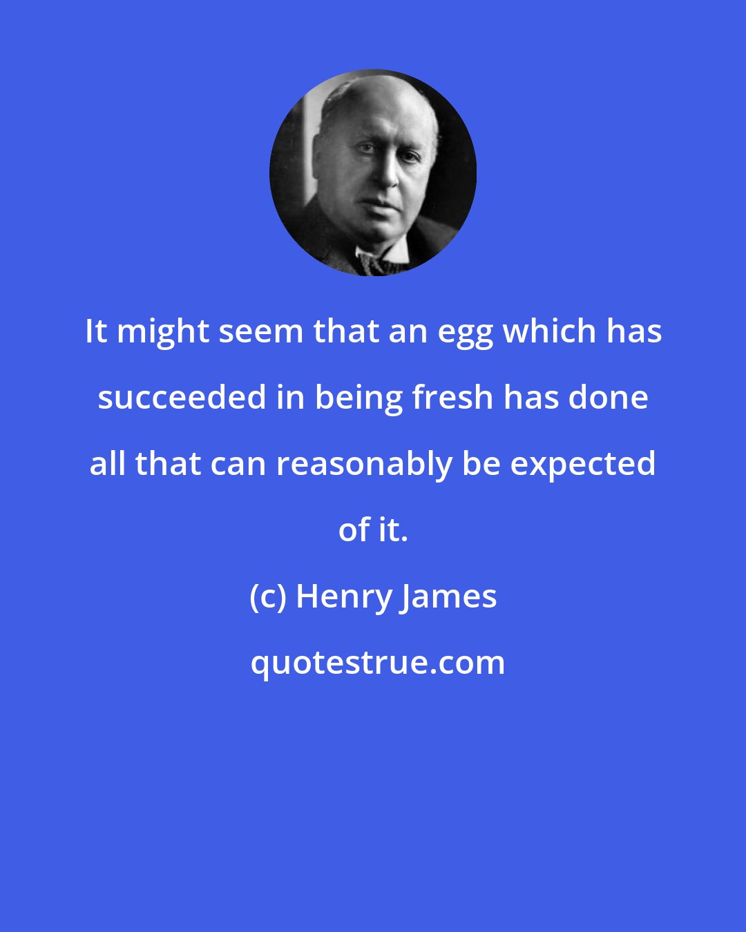 Henry James: It might seem that an egg which has succeeded in being fresh has done all that can reasonably be expected of it.