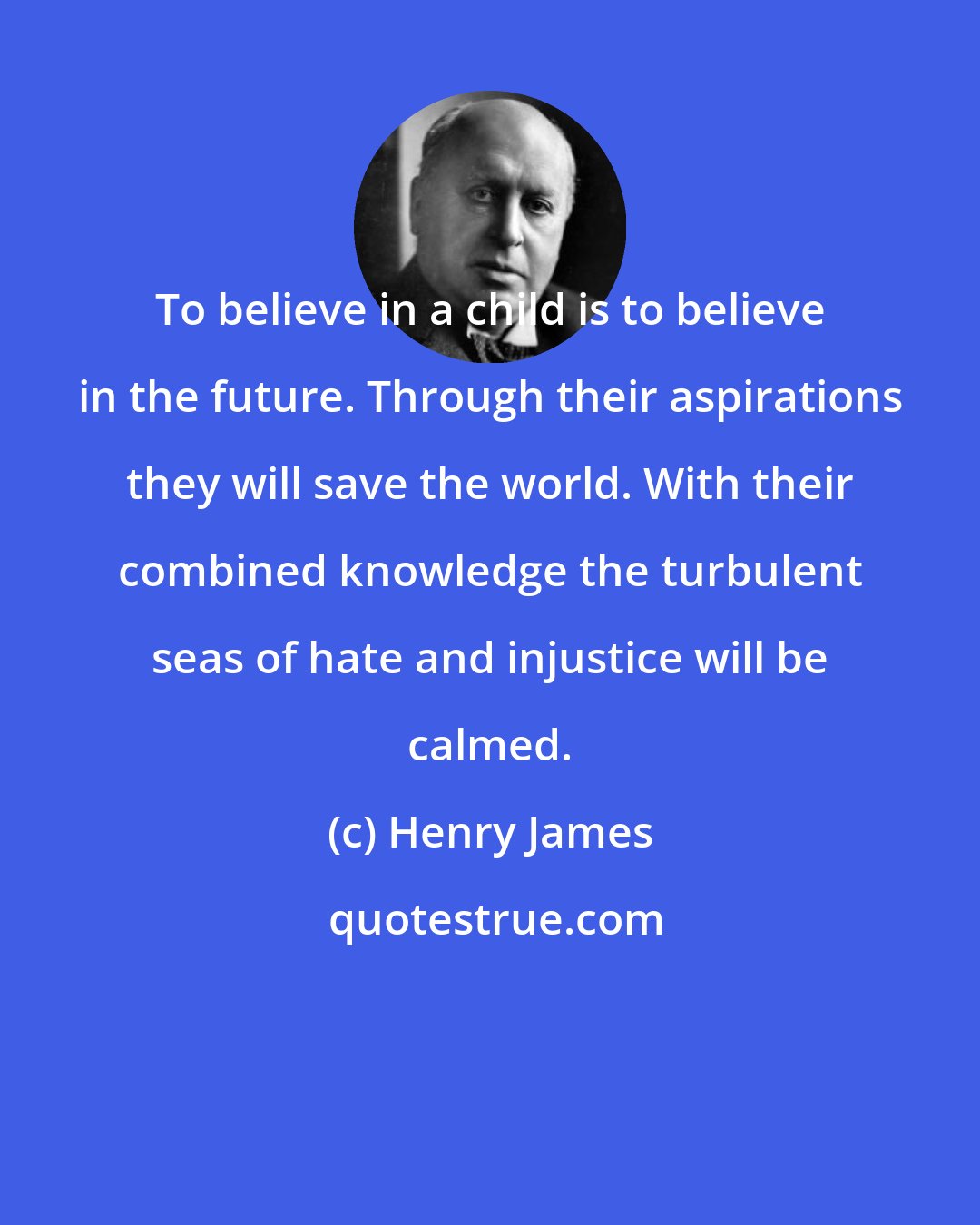 Henry James: To believe in a child is to believe in the future. Through their aspirations they will save the world. With their combined knowledge the turbulent seas of hate and injustice will be calmed.