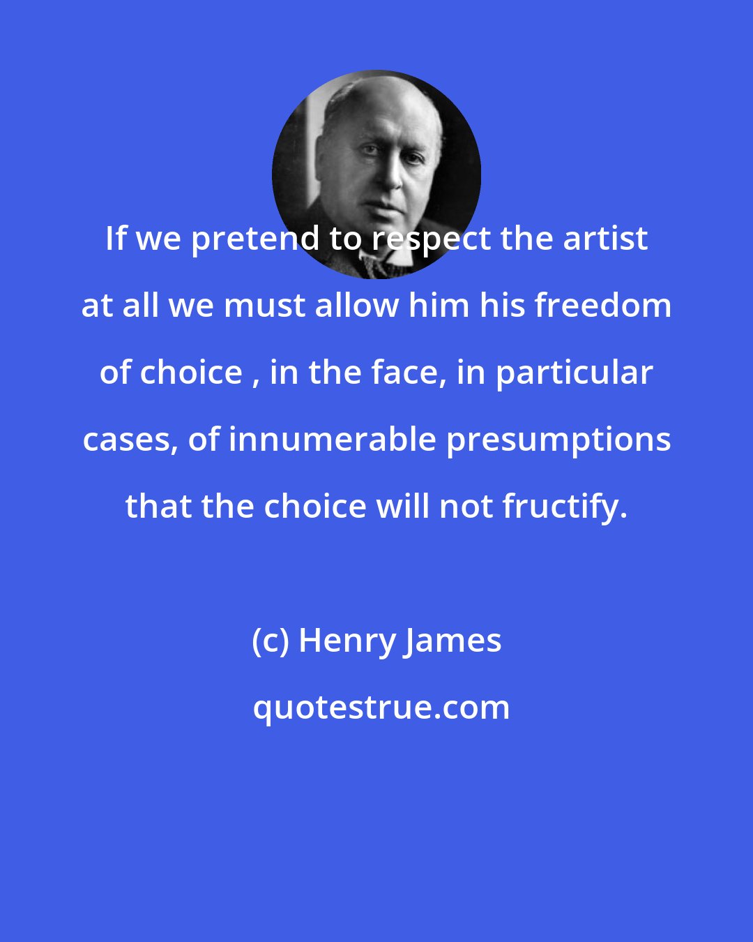 Henry James: If we pretend to respect the artist at all we must allow him his freedom of choice , in the face, in particular cases, of innumerable presumptions that the choice will not fructify.