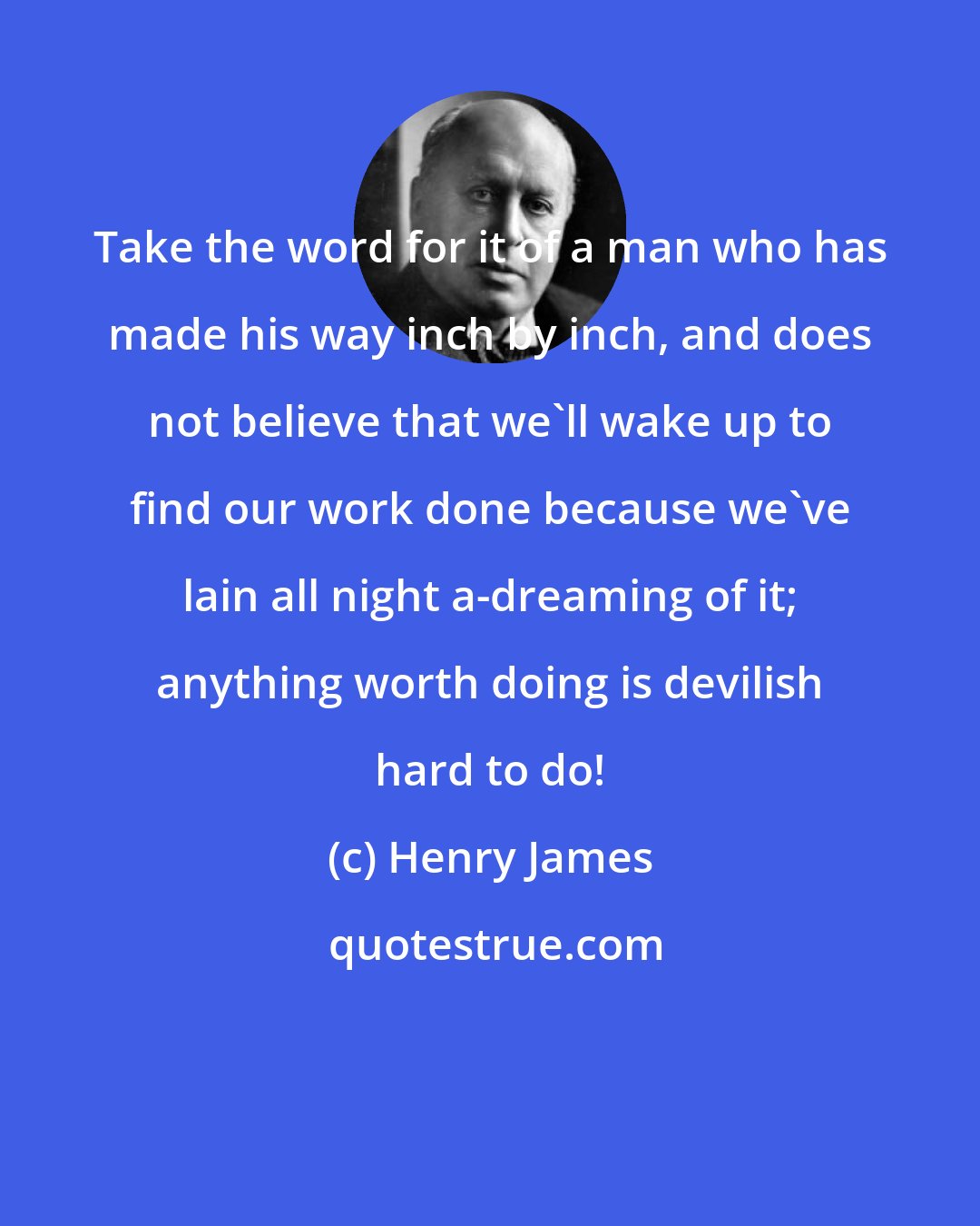 Henry James: Take the word for it of a man who has made his way inch by inch, and does not believe that we'll wake up to find our work done because we've lain all night a-dreaming of it; anything worth doing is devilish hard to do!