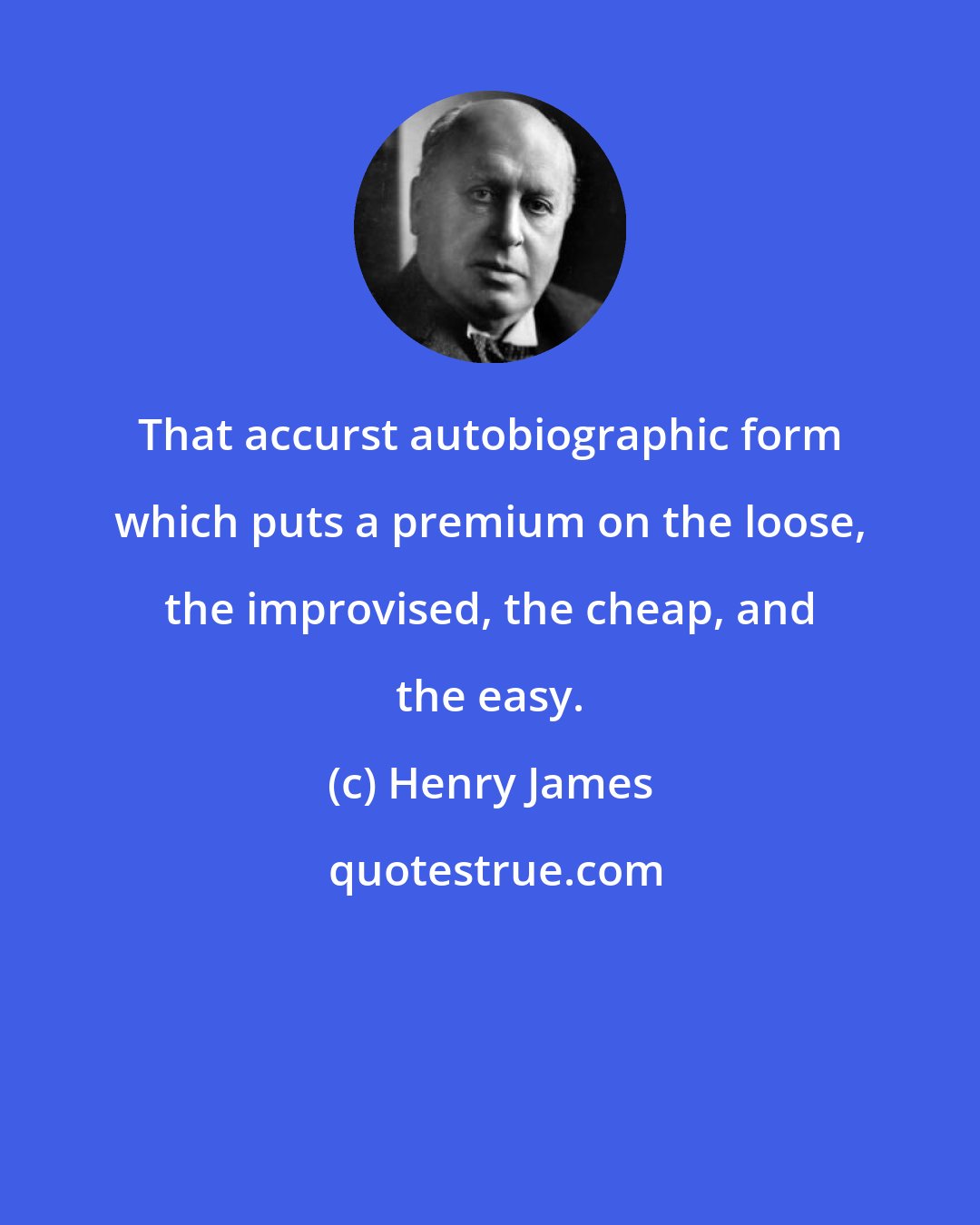 Henry James: That accurst autobiographic form which puts a premium on the loose, the improvised, the cheap, and the easy.