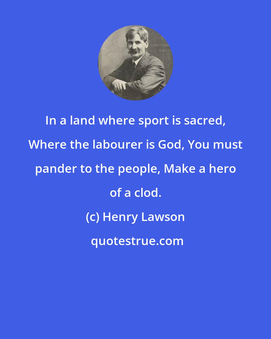 Henry Lawson: In a land where sport is sacred, Where the labourer is God, You must pander to the people, Make a hero of a clod.