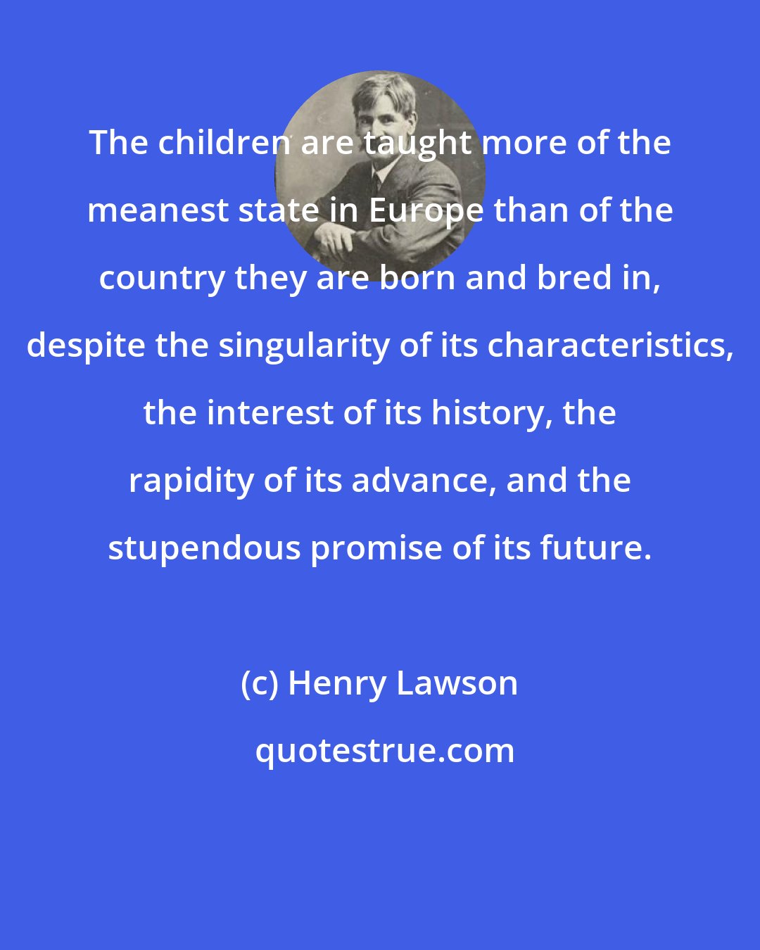 Henry Lawson: The children are taught more of the meanest state in Europe than of the country they are born and bred in, despite the singularity of its characteristics, the interest of its history, the rapidity of its advance, and the stupendous promise of its future.