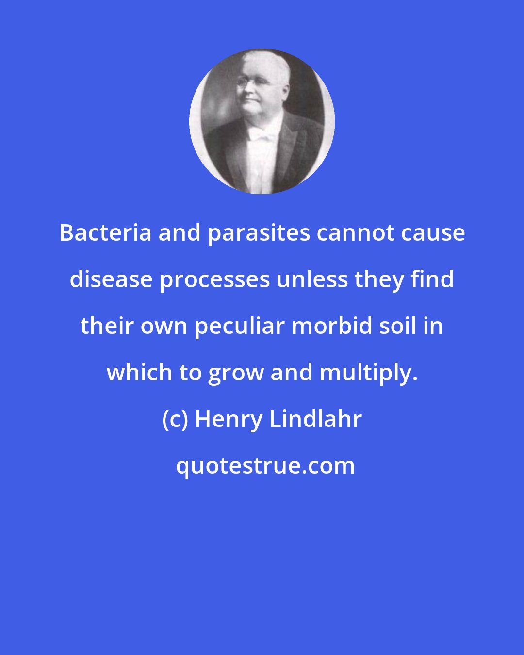 Henry Lindlahr: Bacteria and parasites cannot cause disease processes unless they find their own peculiar morbid soil in which to grow and multiply.