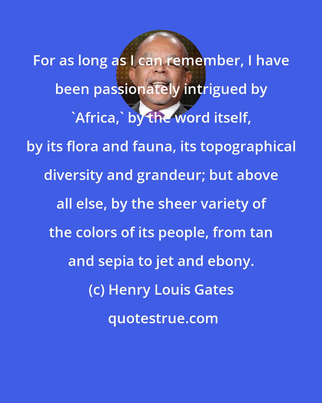 Henry Louis Gates: For as long as I can remember, I have been passionately intrigued by 'Africa,' by the word itself, by its flora and fauna, its topographical diversity and grandeur; but above all else, by the sheer variety of the colors of its people, from tan and sepia to jet and ebony.