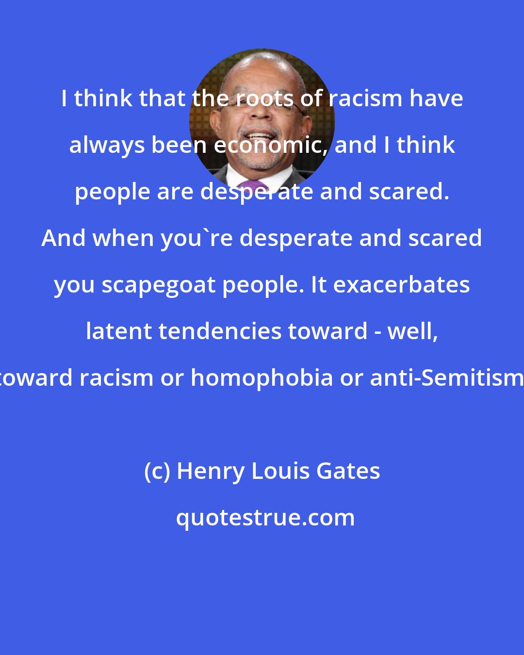 Henry Louis Gates: I think that the roots of racism have always been economic, and I think people are desperate and scared. And when you're desperate and scared you scapegoat people. It exacerbates latent tendencies toward - well, toward racism or homophobia or anti-Semitism.