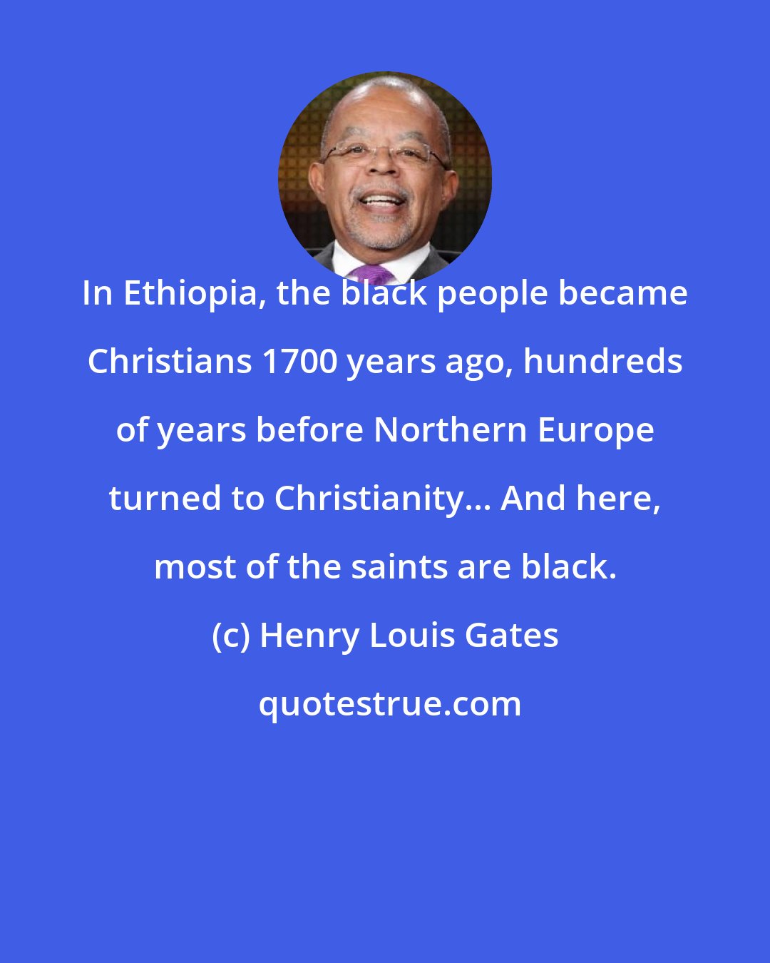 Henry Louis Gates: In Ethiopia, the black people became Christians 1700 years ago, hundreds of years before Northern Europe turned to Christianity... And here, most of the saints are black.