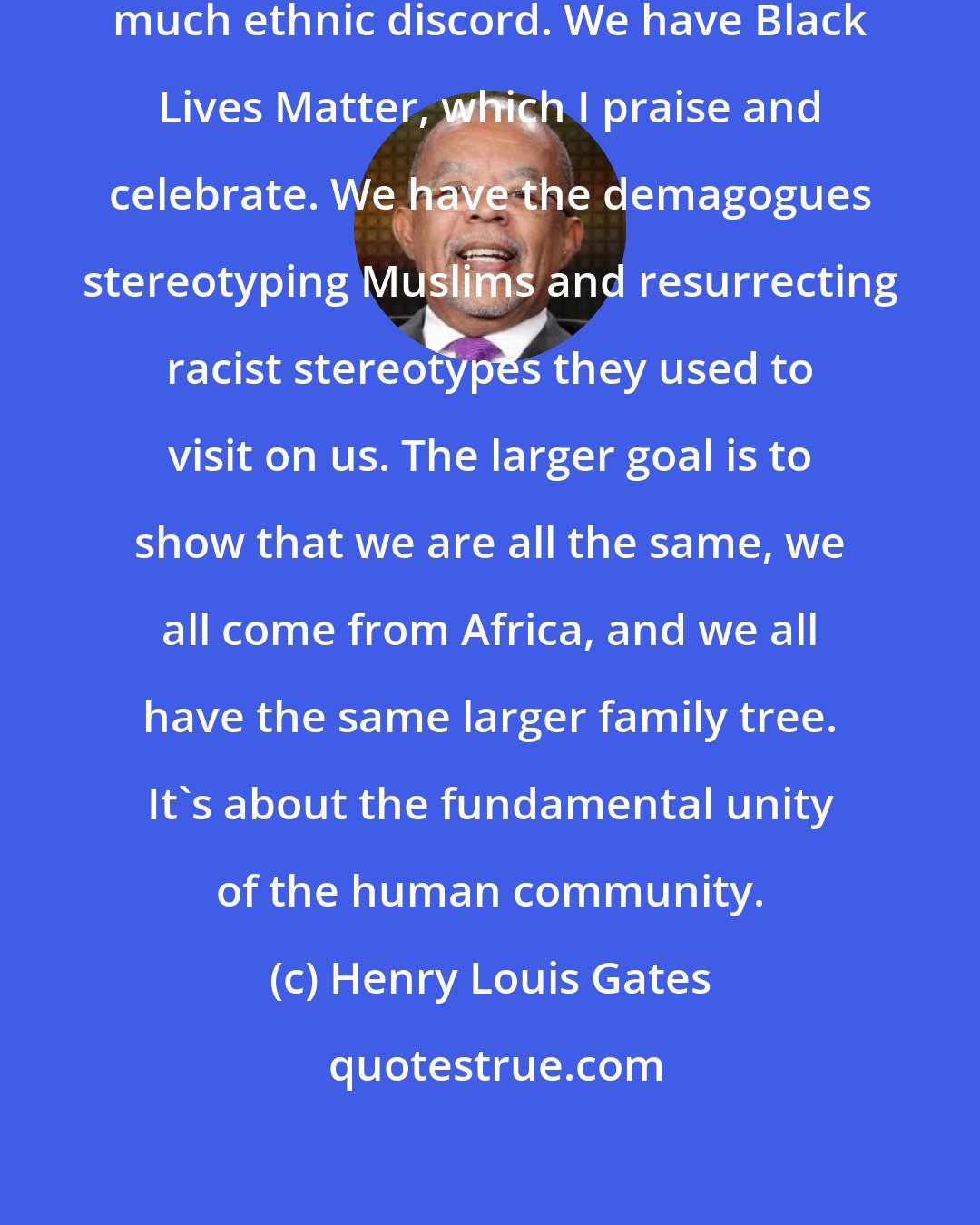 Henry Louis Gates: Our society is driven today by so much ethnic discord. We have Black Lives Matter, which I praise and celebrate. We have the demagogues stereotyping Muslims and resurrecting racist stereotypes they used to visit on us. The larger goal is to show that we are all the same, we all come from Africa, and we all have the same larger family tree. It's about the fundamental unity of the human community.