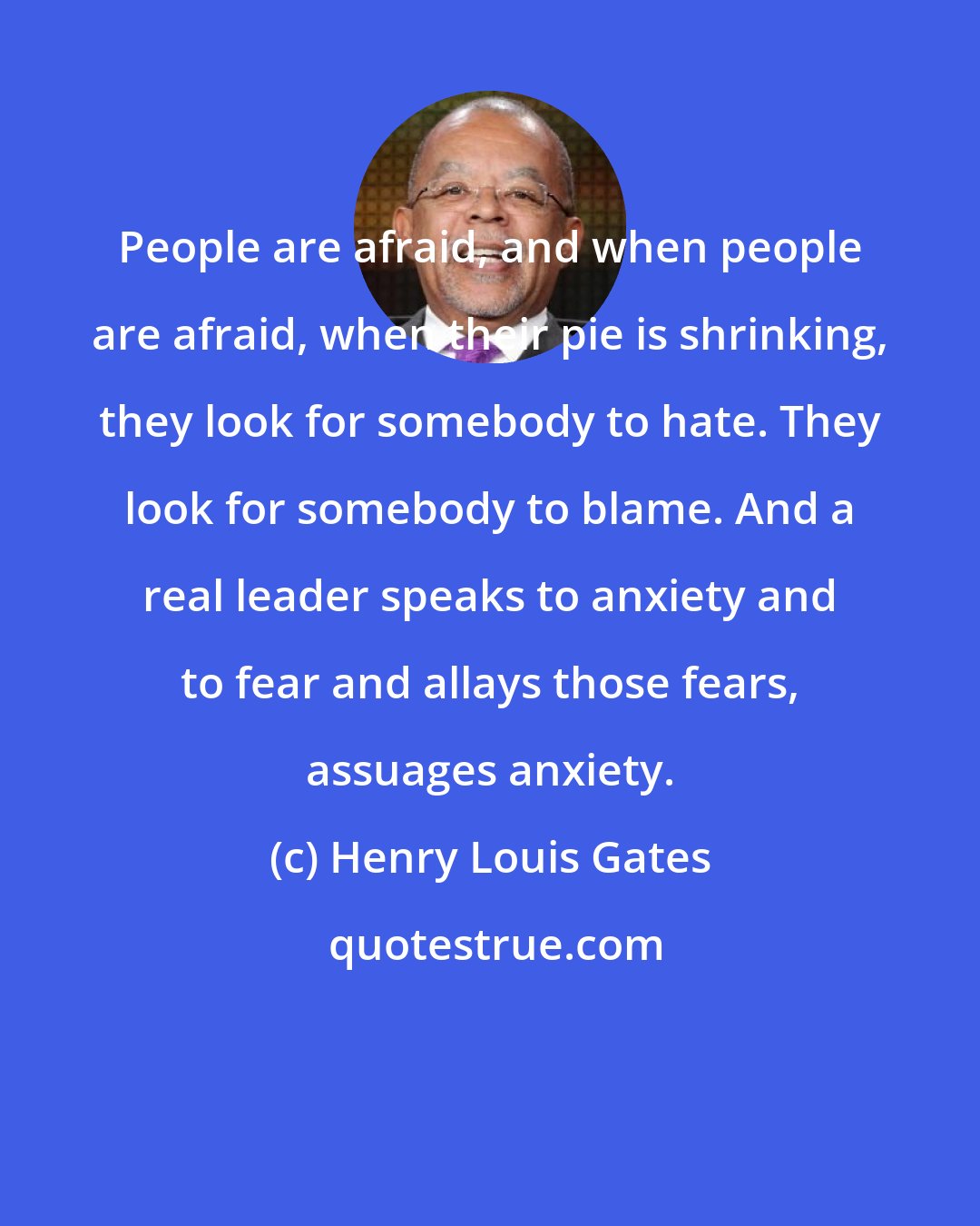 Henry Louis Gates: People are afraid, and when people are afraid, when their pie is shrinking, they look for somebody to hate. They look for somebody to blame. And a real leader speaks to anxiety and to fear and allays those fears, assuages anxiety.