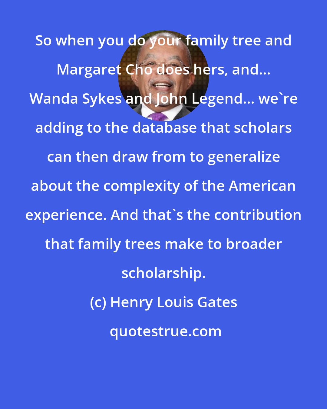 Henry Louis Gates: So when you do your family tree and Margaret Cho does hers, and... Wanda Sykes and John Legend... we're adding to the database that scholars can then draw from to generalize about the complexity of the American experience. And that's the contribution that family trees make to broader scholarship.