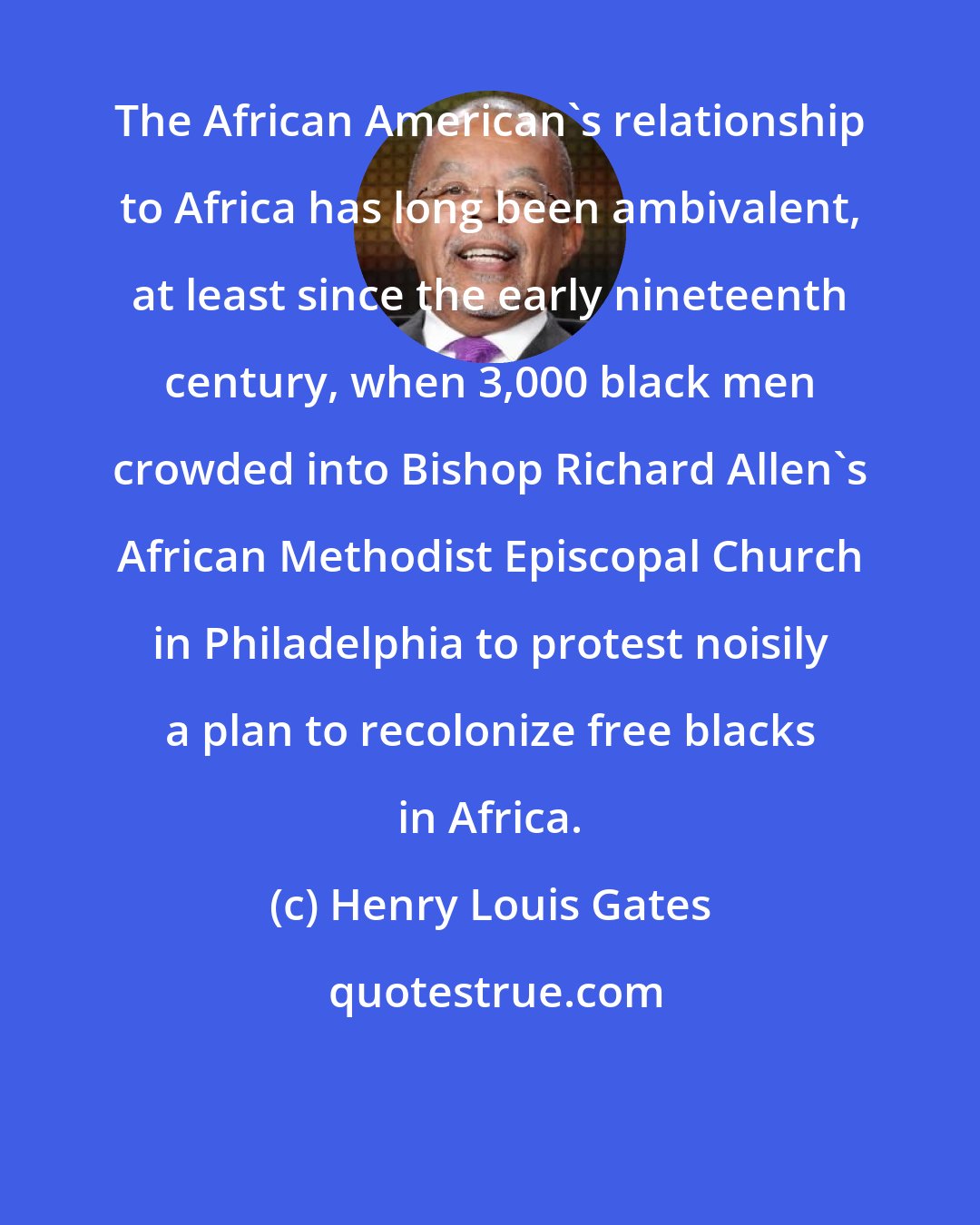 Henry Louis Gates: The African American's relationship to Africa has long been ambivalent, at least since the early nineteenth century, when 3,000 black men crowded into Bishop Richard Allen's African Methodist Episcopal Church in Philadelphia to protest noisily a plan to recolonize free blacks in Africa.